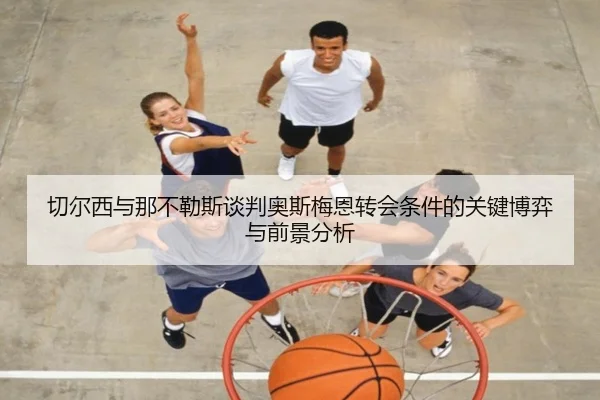 切尔西与那不勒斯谈判奥斯梅恩转会条件的关键博弈与前景分析